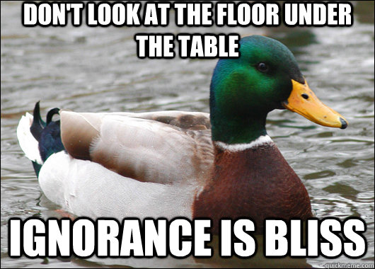Don't look at the floor under the table ignorance is bliss  Actual Advice Mallard