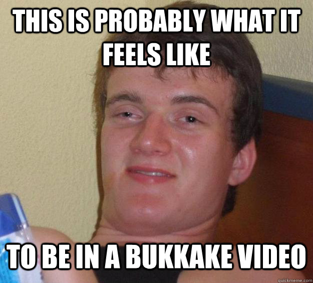 This is probably what it feels like to be in a bukkake video  10 Guy
