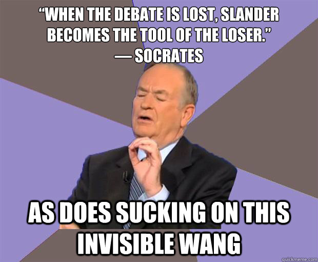 “When the debate is lost, slander becomes the tool of the loser.”
― Socrates As does sucking on this invisible wang - “When the debate is lost, slander becomes the tool of the loser.”
― Socrates As does sucking on this invisible wang  Bill O Reilly