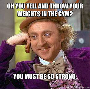 Oh you yell and throw your weights in the gym? You must be so strong.  Condescending Wonka