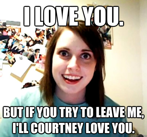 I Love you. But if you try to leave me, i'll courtney love you.  Overly Attached Girlfriend