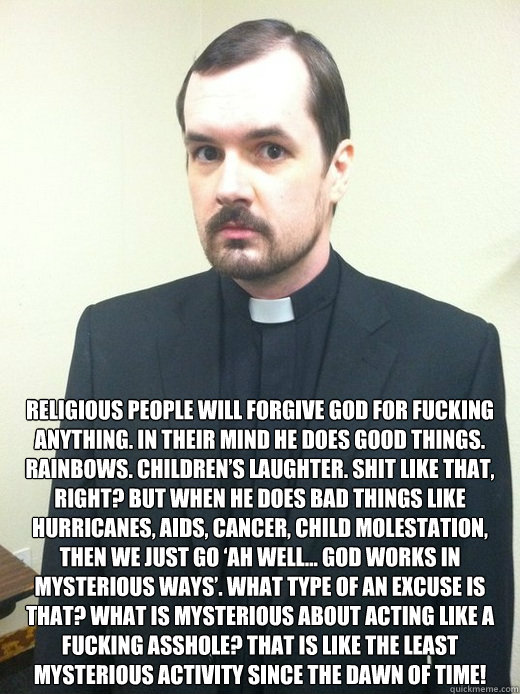  Religious people will forgive god for fucking anything. In their mind he does good things. Rainbows. Children’s laughter. Shit like that, right? But when he does bad things like hurricanes, aids, cancer, child molestation, then we just go ‘ah -  Religious people will forgive god for fucking anything. In their mind he does good things. Rainbows. Children’s laughter. Shit like that, right? But when he does bad things like hurricanes, aids, cancer, child molestation, then we just go ‘ah  Misc
