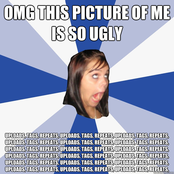omg this picture of me is so ugly uploads, tags, repeats, uploads, tags, repeats, uploads, tags, repeats, uploads, tags, repeats, uploads, tags, repeats, uploads, tags, repeats, uploads, tags, repeats, uploads, tags, repeats, uploads, tags, repeats, uploa  Annoying Facebook Girl
