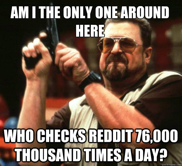 Am I the only one around here who checks reddit 76,000 thousand times a day?  Walter