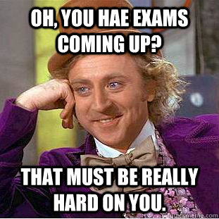 oh, you hae exams coming up? that must be really hard on you.  Creepy Wonka