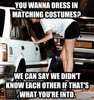 You wanna dress in matching costumes? We can say we didn't know each other if that's what you're into.  Karma Whore