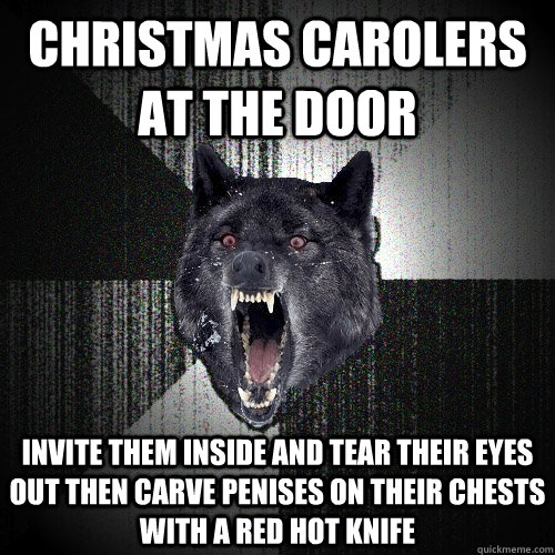 christmas carolers at the door invite them inside and tear their eyes out then carve penises on their chests with a red hot knife  Insanity Wolf