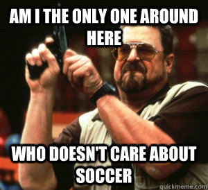 Am I the only one around here Who doesn't care about soccer  Angry Walter