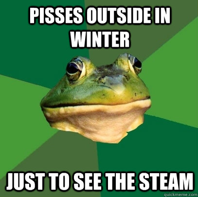 Pisses outside in winter Just to see the steam  Foul Bachelor Frog