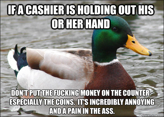 If a cashier is holding out his or her hand  don't put the fucking money on the counter - especially the coins.  It's incredibly annoying and a pain in the ass.  Actual Advice Mallard