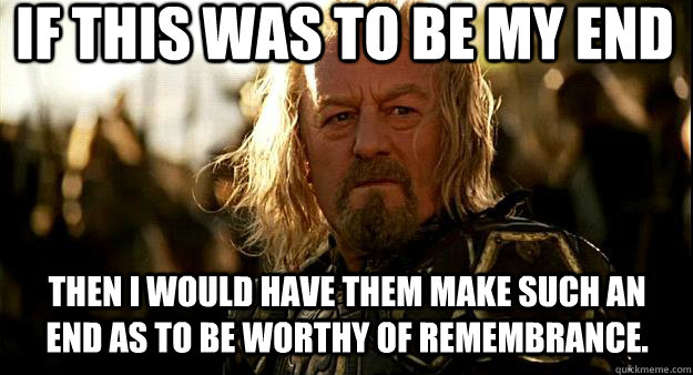 If this was to be my end then I would have them make such an end as to be worthy of remembrance. - If this was to be my end then I would have them make such an end as to be worthy of remembrance.  Thoughtful Theoden