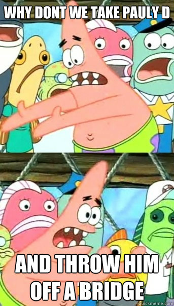Why dont we take pauly d and throw him off a bridge  Push it somewhere else Patrick
