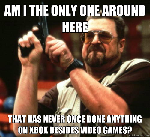 Am i the only one around here That has never once done anything on xbox besides video games?  Am I The Only One Around Here