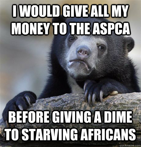 I WOULD GIVE ALL MY MONEY TO THE ASPCA BEFORE GIVING A DIME TO STARVING AFRICANS  Confession Bear