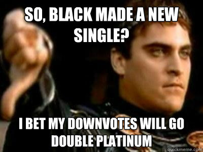 So, Black made a new single? I bet my downvotes will go double platinum  Downvoting Roman