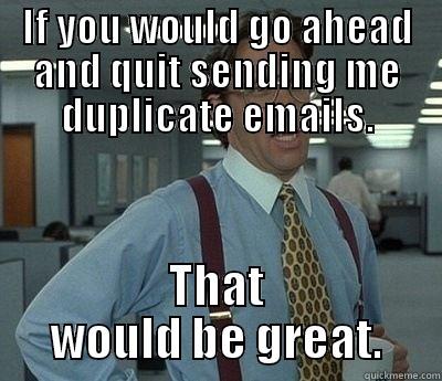 If you could quit sending me duplicate emails - IF YOU WOULD GO AHEAD AND QUIT SENDING ME DUPLICATE EMAILS. THAT WOULD BE GREAT. Bill Lumbergh