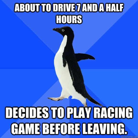 About to drive 7 and a half hours Decides to play racing game before leaving.  Socially Awkward Penguin
