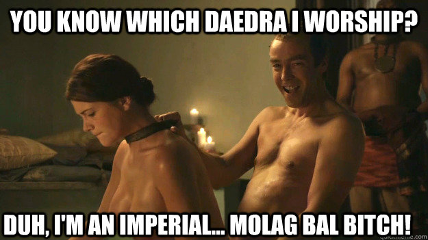 You know which Daedra I worship? Duh, I'm an Imperial... MOLAG BAL BITCH! - You know which Daedra I worship? Duh, I'm an Imperial... MOLAG BAL BITCH!  Spartacus