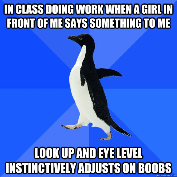 in class doing work when a girl in front of me says something to me look up and eye level instinctively adjusts on boobs  Socially Awkward Penguin