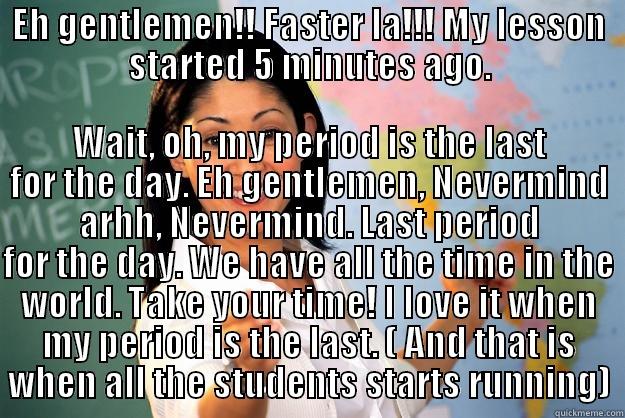 EH GENTLEMEN!! FASTER LA!!! MY LESSON STARTED 5 MINUTES AGO. WAIT, OH, MY PERIOD IS THE LAST FOR THE DAY. EH GENTLEMEN, NEVERMIND ARHH, NEVERMIND. LAST PERIOD FOR THE DAY. WE HAVE ALL THE TIME IN THE WORLD. TAKE YOUR TIME! I LOVE IT WHEN MY PERIOD IS THE LAST. ( AND THAT IS WHEN ALL THE STUDENTS STARTS RUNNING) Unhelpful High School Teacher