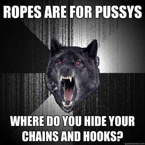 ropes are for pussys where do you hide your chains and hooks?  Insanity Wolf