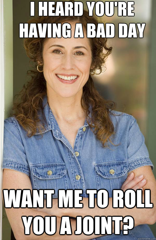 I heard you're having a bad day Want me to roll you a joint?  Old Awesome Mom