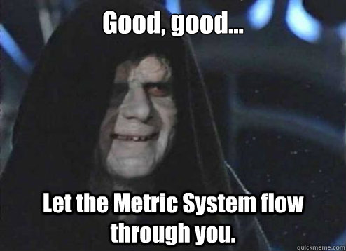 Good, good... Let the Metric System flow through you.  Emperor Palpatine