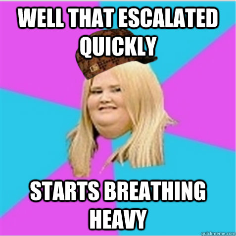 Well that escalated quickly starts breathing heavy  scumbag fat girl