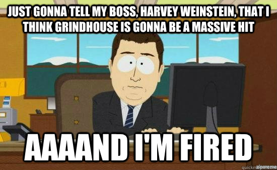 Just gonna tell my boss, harvey weinstein, that i think grindhouse is gonna be a massive hit AAAAND I'm fired  aaaand its gone