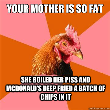 Your mother is so fat she boiled her piss and mcdonald's deep fried a batch of chips in it  Anti-Joke Chicken