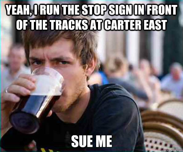 Yeah, I run the stop sign in front of the tracks at Carter East SUE ME  Lazy College Senior