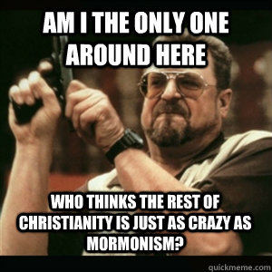 Am i the only one around here Who thinks the rest of Christianity is just as crazy as Mormonism? - Am i the only one around here Who thinks the rest of Christianity is just as crazy as Mormonism?  Misc