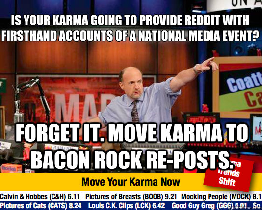 Is your karma going to provide reddit with firsthand accounts of a national media event?
 Forget it. Move karma to bacon rock re-posts.  Mad Karma with Jim Cramer