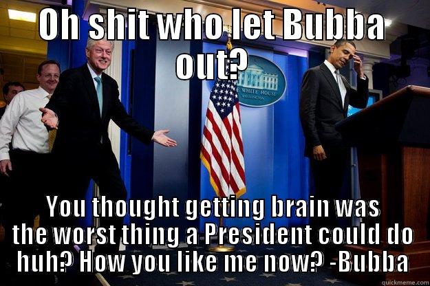 OH SHIT WHO LET BUBBA OUT? YOU THOUGHT GETTING BRAIN WAS THE WORST THING A PRESIDENT COULD DO HUH? HOW YOU LIKE ME NOW? -BUBBA Inappropriate Timing Bill Clinton