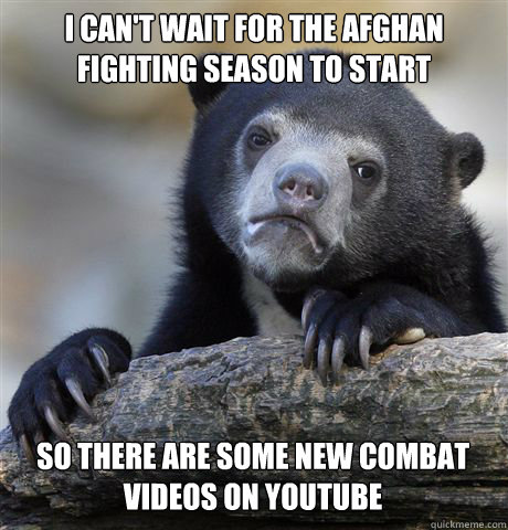 I CAN'T WAIT FOR THE AFGHAN FIGHTING SEASON TO START SO THERE ARE SOME NEW COMBAT VIDEOS ON YOUTUBE  Confession Bear