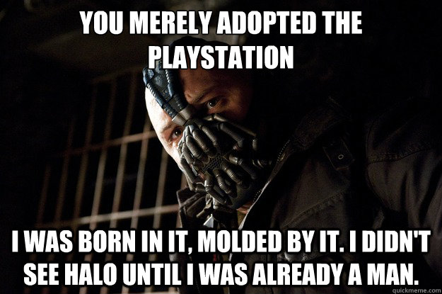 You merely adopted the playstation I was born in it, molded by it. I didn't see halo until i was already a man.  Angry Bane