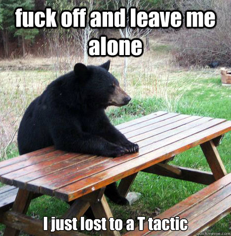 fuck off and leave me alone I just lost to a T tactic - fuck off and leave me alone I just lost to a T tactic  waiting bear