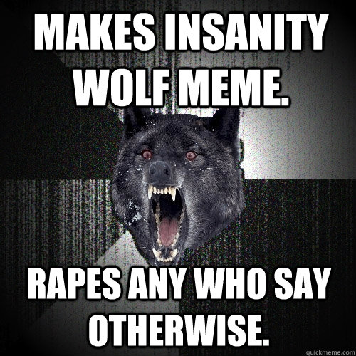 Makes insanity wolf meme. Rapes any who say otherwise.  Insanity Wolf