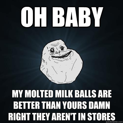 Oh baby My molted milk balls are better than yours damn right they aren't in stores  Forever Alone