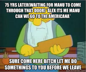 75 yrs later(waiting for manu to come through that door) *Alex its me manu can we go to the americana* Sure come here bitch let me do somethings to you before we leave  Paddlin Jasper