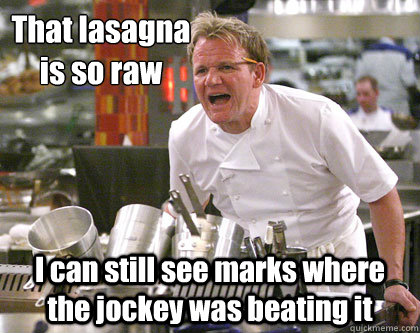 I can still see marks where the jockey was beating it That lasagna is so raw - I can still see marks where the jockey was beating it That lasagna is so raw  Ramsay Gordon Yelling