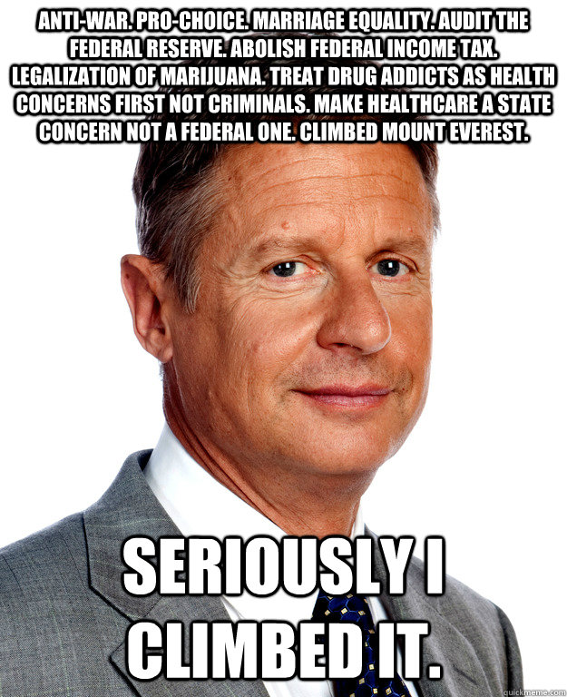 Anti-war. Pro-choice. Marriage equality. Audit the federal reserve. Abolish federal income tax. Legalization of marijuana. Treat drug addicts as health concerns first not criminals. Make healthcare a state concern not a federal one. Climbed Mount Everest. - Anti-war. Pro-choice. Marriage equality. Audit the federal reserve. Abolish federal income tax. Legalization of marijuana. Treat drug addicts as health concerns first not criminals. Make healthcare a state concern not a federal one. Climbed Mount Everest.  Gary Johnson for president