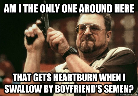 Am I the only one around here That gets heartburn when I swallow by boyfriend's semen? - Am I the only one around here That gets heartburn when I swallow by boyfriend's semen?  Am I the only one