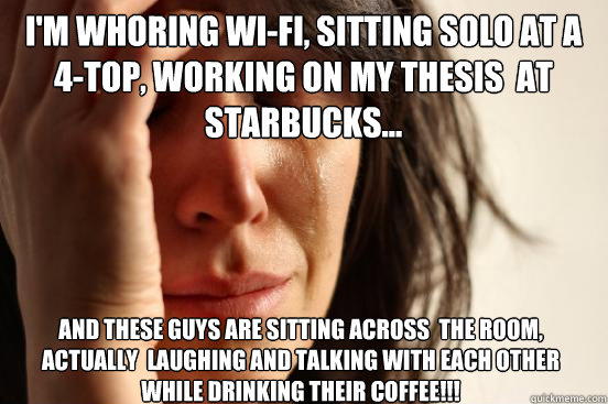 I'm whoring Wi-fi, sitting solo at a  4-top, working on my thesis  at  starbucks... and these guys are sitting across  the room, actually  Laughing and talking with each other while drinking their coffee!!!  First World Problems