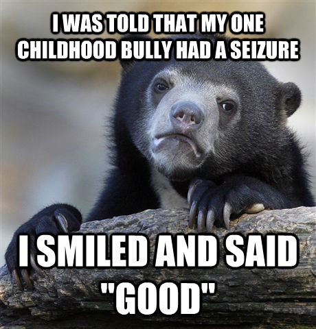 I WAS TOLD THAT MY ONE CHILDHOOD BULLY HAD A SEIZURE I SMILED AND SAID 