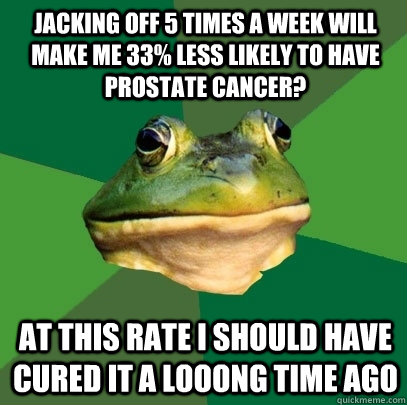 jacking off 5 times a week will make me 33% less likely to have prostate cancer? at this rate I should have cured it a looong time ago  Foul Bachelor Frog