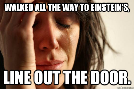 Walked all the way to einstein's, line out the door.  First World Problems