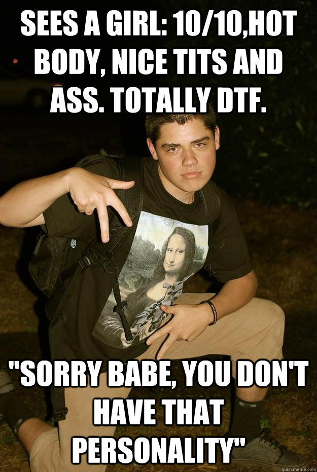 Sees a girl: 10/10,hot body, nice tits and ass. Totally DTF. ''Sorry babe, You don't have that personality''  