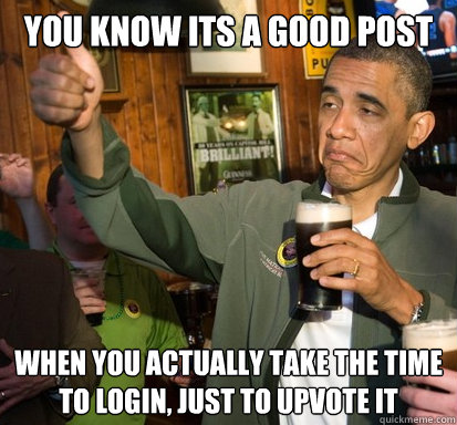 You know its a good post When you actually take the time to Login, just to upvote it   Upvote Obama