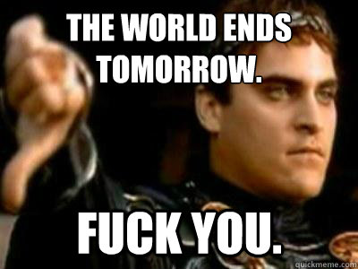 The world ends tomorrow. Fuck you.  Downvoting Roman